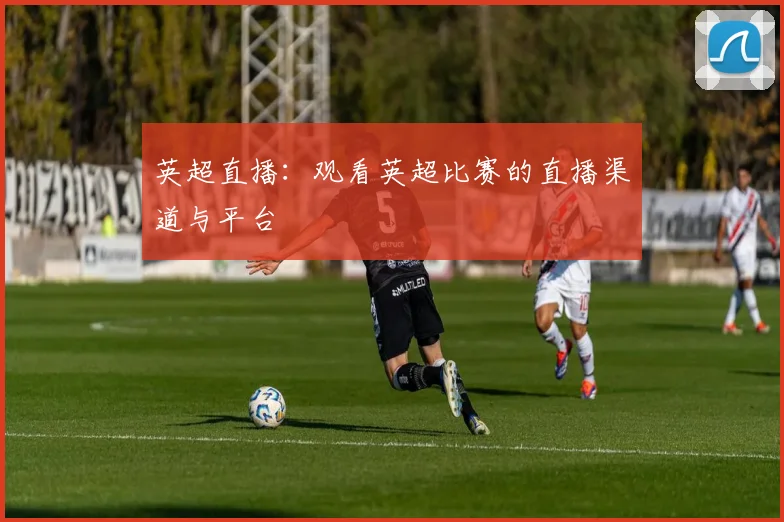 英超直播：观看英超比赛的直播渠道与平台