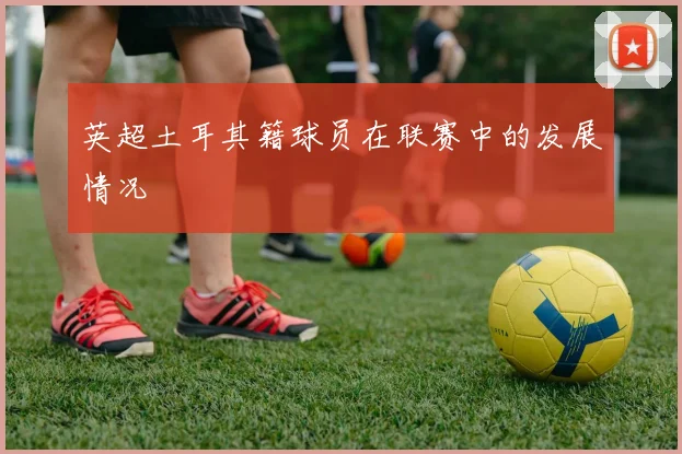 英超土耳其籍球员在联赛中的发展情况