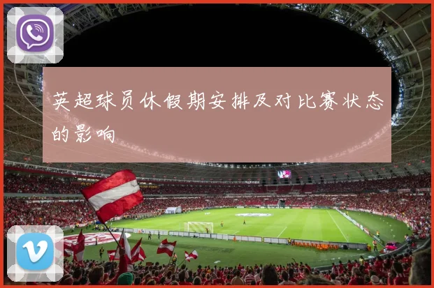 英超球员休假期安排及对比赛状态的影响